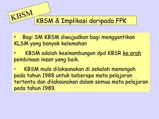 K BSM   KBSM & Implikasi daripada FPK

• Bagi SM KBSM diwujudkan bagi menggantikan
KLSM yang banyak kelemahan
•  KBSM adalah kesinambungan dpd KBSR ke arah
pembinaan insan yang baik.
• KBSM mula dilaksanakan di sekolah menengah
pada tahun 1988 untuk beberapa mata pelajaran
tertentu dan dilaksanakan dalam semua mata pelajaran
pada tahun 1989.
 