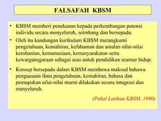 FALSAFAH KBSM

• KBSM memberi penekanan kepada perkembangan potensi
  individu secara menyeluruh, seimbang dan bersepadu.
• Oleh itu kandungan kurikulum KBSM merangkumi
  pengetahuan, kemahiran, kefahaman dan amalan nilai-nilai
  kerohanian, kemanusiaan, kemasyarakatan serta
  kewarganegaraan sebagai asas untuk pendidikan seumur hidup.
• Konsep bersepadu dalam KBSM membawa maksud bahawa
  penguasaan ilmu pengetahuan, kemahiran, bahasa dan
  pemupukan nilai-nilai murni dilakukan secara integrasi dan
  menyeluruh.
                                    (Pukal Latihan KBSM, 1990)
 