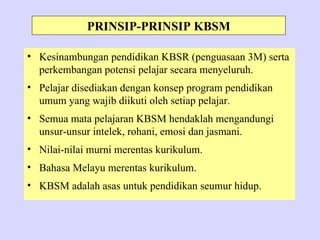 PRINSIP-PRINSIP KBSM

• Kesinambungan pendidikan KBSR (penguasaan 3M) serta
  perkembangan potensi pelajar secara menyeluruh.
• Pelajar disediakan dengan konsep program pendidikan
  umum yang wajib diikuti oleh setiap pelajar.
• Semua mata pelajaran KBSM hendaklah mengandungi
  unsur-unsur intelek, rohani, emosi dan jasmani.
• Nilai-nilai murni merentas kurikulum.
• Bahasa Melayu merentas kurikulum.
• KBSM adalah asas untuk pendidikan seumur hidup.
 