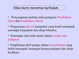 Nilai murni merentas kurikulum

• Penyampaian melalui mata pelajaran Pendidikan
Islam dan Pendidikan Moral.
• Pengurusan aktiviti kumpulan yang boleh memupuk
semangat kerjasama dan sikap toleransi.
• Penerapan nilai-nilai murni dalam setiap mata
pelajaran.
• Penglibatan aktif pelajar dalam kokurikulum yang
boleh memupuk semangat kemasyarakatan dan sikap
berdikari.
 