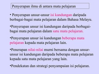 Penyerapan ilmu di antara mata pelajaran

• Penyerapan unsur-unsur isi kandungan daripada
berbagai-bagai mata pelajaran dalam Bahasa Melayu.
•Penyerapan unsur isi kandungan daripada berbagai-
bagai mata pelajaran dalam satu mata pelajaran.
•Penyerapan unsur isi kandungan beberapa mata
pelajaran kepada mata pelajaran lain.
•Penerapan nilai-nilai murni bersama dengan unsur-
unsur isi kandungan daripada beberapa mata pelajaran
kepada satu mata pelajaran yang lain.
•Pendekatan dan strategi penyampaian isi pelajaran.
 