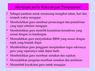 Mengapa perlu Rancangan Pengajaran?
• Sebagai panduan untuk merancang mengikut tahun, hari dan
  tempoh waktu mengajar.
• Membolehkan guru membuat perancangan dan pentafsiran
  yang tepat sebelum mengajar.
• Membolehkan guru memilih kemahiran-kemahiran yang
  sesuai dengan isi kandungan.
• Memudahkan guru menyediakan BBM yang sesuai dengan
  topik yang hendak diajar.
• Membolehkan guru pengganti menjalankan tugas sekiranya
  guru yang sepatutnya tidak dapat hadir.
• Membolehkan guru membuat semakan dan rujukan.
• Memudahkan pengetua membuat semakan dan penilaian.
• Menambah keyakinan guru untuk mengajar.
 