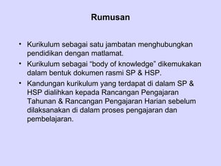 Rumusan


• Kurikulum sebagai satu jambatan menghubungkan
  pendidikan dengan matlamat.
• Kurikulum sebagai “body of knowledge” dikemukakan
  dalam bentuk dokumen rasmi SP & HSP.
• Kandungan kurikulum yang terdapat di dalam SP &
  HSP dialihkan kepada Rancangan Pengajaran
  Tahunan & Rancangan Pengajaran Harian sebelum
  dilaksanakan di dalam proses pengajaran dan
  pembelajaran.
 