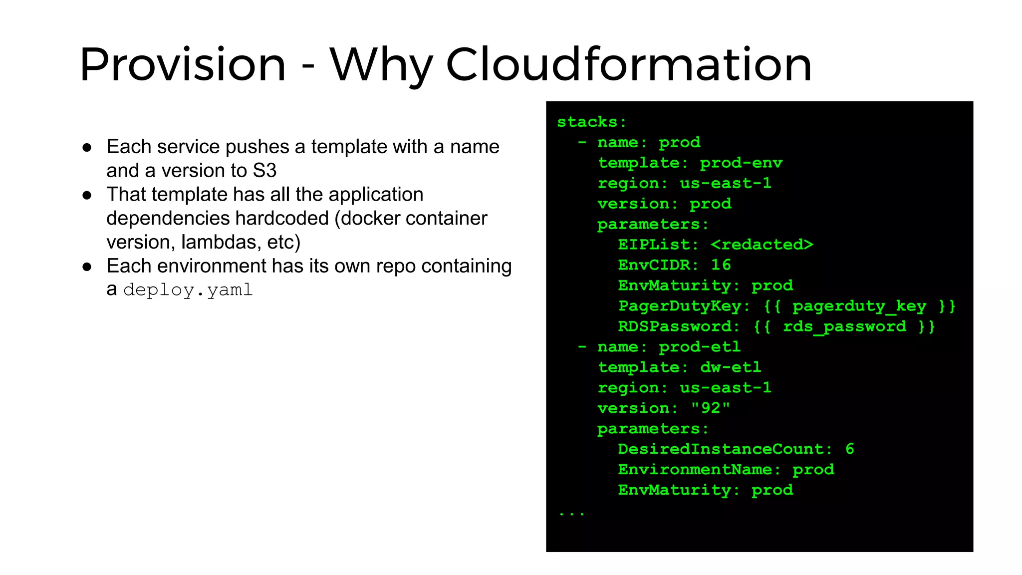 Provision - Why Cloudformation
stacks:
- name: prod
template: prod-env
region: us-east-1
version: prod
parameters:
EIPList: <redacted>
EnvCIDR: 16
EnvMaturity: prod
PagerDutyKey: {{ pagerduty_key }}
RDSPassword: {{ rds_password }}
- name: prod-etl
template: dw-etl
region: us-east-1
version: "92"
parameters:
DesiredInstanceCount: 6
EnvironmentName: prod
EnvMaturity: prod
...
● Each service pushes a template with a name
and a version to S3
● That template has all the application
dependencies hardcoded (docker container
version, lambdas, etc)
● Each environment has its own repo containing
a deploy.yaml
 