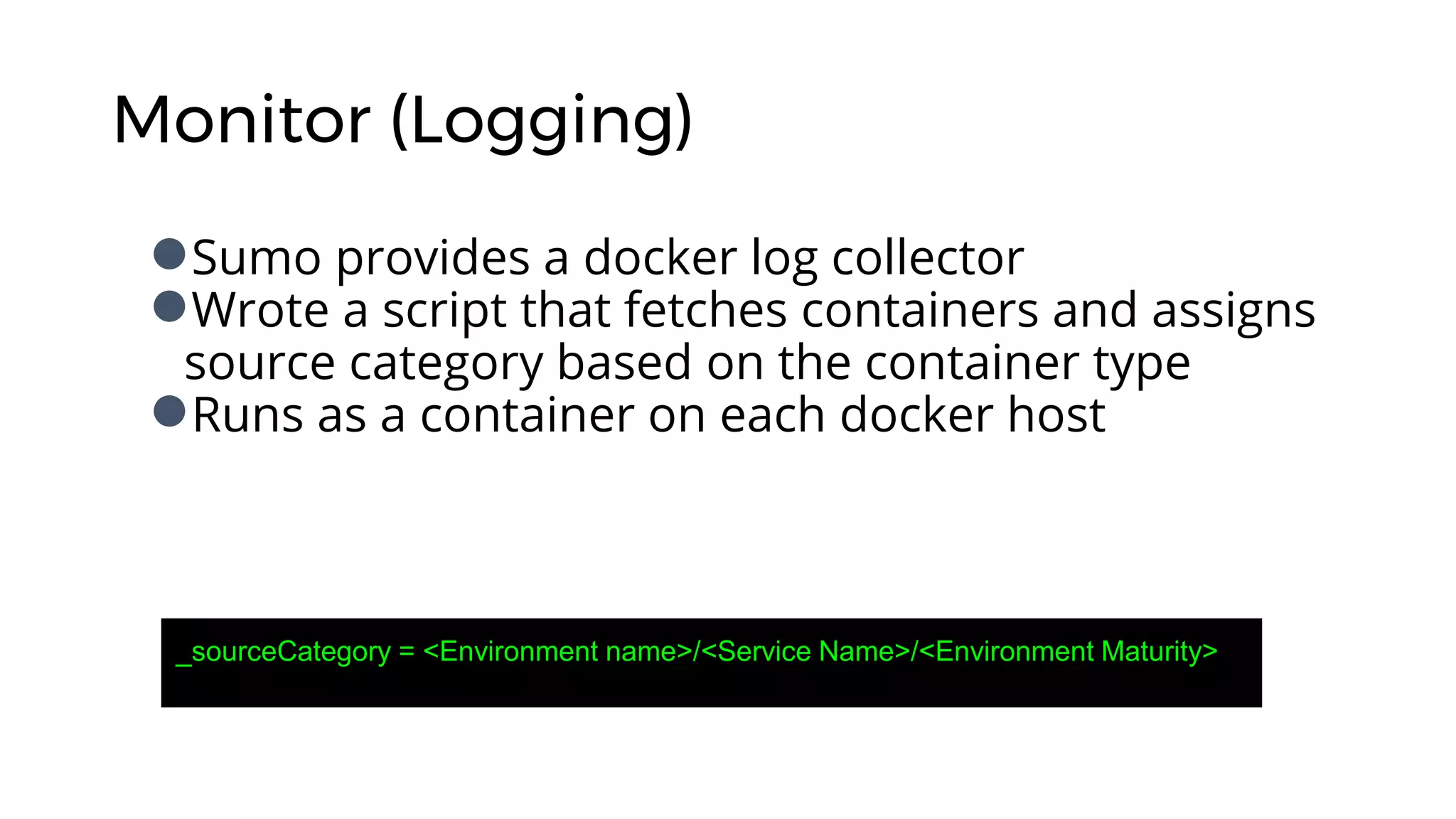 Monitor (Logging)
●Sumo provides a docker log collector
●Wrote a script that fetches containers and assigns
source category based on the container type
●Runs as a container on each docker host
_sourceCategory = <Environment name>/<Service Name>/<Environment Maturity>
 
