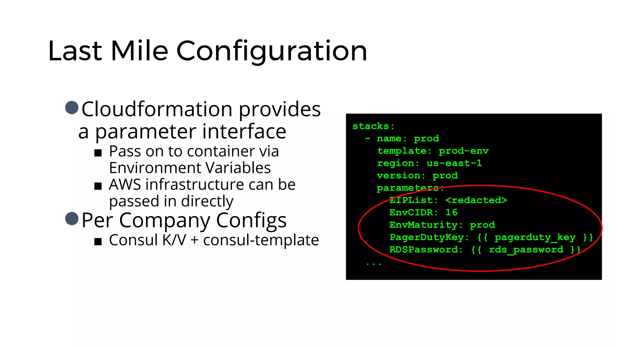 Last Mile Configuration
●Cloudformation provides
a parameter interface
■ Pass on to container via
Environment Variables
■ AWS infrastructure can be
passed in directly
●Per Company Configs
■ Consul K/V + consul-template
stacks:
- name: prod
template: prod-env
region: us-east-1
version: prod
parameters:
EIPList: <redacted>
EnvCIDR: 16
EnvMaturity: prod
PagerDutyKey: {{ pagerduty_key }}
RDSPassword: {{ rds_password }}
...
 