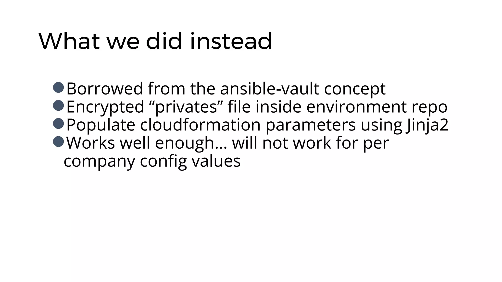 What we did instead
●Borrowed from the ansible-vault concept
●Encrypted “privates” file inside environment repo
●Populate cloudformation parameters using Jinja2
●Works well enough… will not work for per
company config values
 