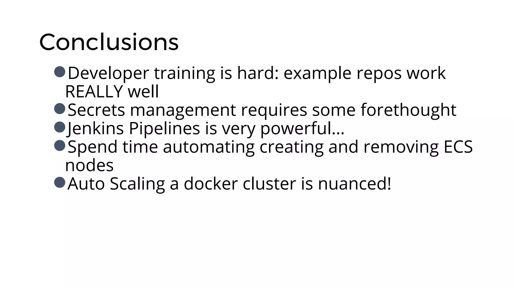 Conclusions
●Developer training is hard: example repos work
REALLY well
●Secrets management requires some forethought
●Jenkins Pipelines is very powerful…
●Spend time automating creating and removing ECS
nodes
●Auto Scaling a docker cluster is nuanced!
 