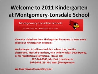 Welcome to 2011 Kindergarten at Montgomery-Lonsdale SchoolE View our slideshow from Kindergarten Round-up to learn more about our Kindergarten Program! We invite you to call to schedule a school tour, see the classrooms, meet the teachers, visit with Principal Dave Dooley, or for registration information.  Please call:  507-744-3900, M-L East (Lonsdale) or  507-364-8119  M-L West (Montgomery) We look forward to meeting you! 