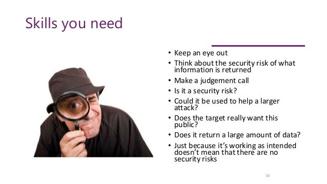 Skills you need
• Keep an eye out
• Think about the security risk of what
information is returned
• Make a judgement call
• Is it a security risk?
• Could it be used to help a larger
attack?
• Does the target really want this
public?
• Does it return a large amount of data?
• Just because it’s working as intended
doesn’t mean that there are no
security risks
16
 