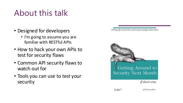 About this talk
• Designed for developers
• I’m going to assume you are
familiar with RESTful APIs
• How to hack your own APIs to
test for security flaws
• Common API security flaws to
watch out for
• Tools you can use to test your
security
 