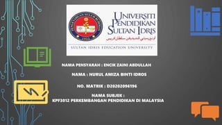 NAMA PENSYARAH : ENCIK ZAINI ABDULLAH
NAMA : NURUL AMIZA BINTI IDROS
NO. MATRIK : D20202096196
NAMA SUBJEK :
KPF3012 PERKEMBANGAN PENDIDIKAN DI MALAYSIA
 