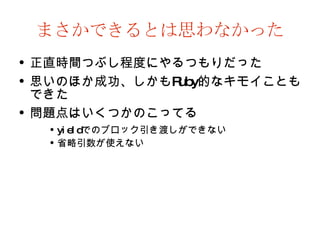 まさかできるとは思わなかった 正直時間つぶし程度にやるつもりだった 思いのほか成功、しかも Ruby 的なキモイこともできた 問題点はいくつかのこってる yield でのブロック引き渡しができない 省略引数が使えない 