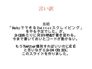 言い訳 当初 「 Ruby でできる Twitter スクレイピング」 をやる予定でした。が。 2-02 あたりに突如 HTML が書き変わる。 今まで書いておいたコードが動かない。 もう Twitter 爆発すればいいのに…… と思いながら 2-04 05:30 に このスライドを作りました。 