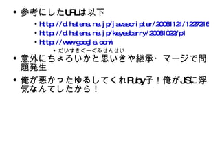 参考にした URL は以下 http://d.hatena.ne.jp/javascripter/20081121/1227216175 http://d.hatena.ne.jp/keyesberry/20081022/p1 http://www.google.com/ だいすきぐーぐるせんせい 意外にちょろいかと思いきや継承・マージで問題発生 俺が悪かったゆるしてくれ Ruby 子！俺が JS に浮気なんてしたから！ 