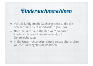 Kindersuchmaschinen
  Vorteil: kindgemäße Suchergebnisse, die die
SchülerInnen nicht überfordern (sollten)
  Nachteil: nicht alle Themen werden durch
Kindersuchmaschinen abgedeckt, z.B.
Österreichbezug
  In der Unterrichtsvorbereitung selbst überprüfen,
welche Suchergebnisse kommen!

 