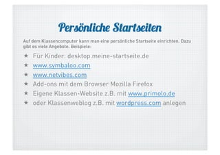Persönliche Startseiten
Auf dem Klassencomputer kann man eine persönliche Startseite einrichten. Dazu
gibt es viele Angebote. Beispiele:

 
 
 
 
 
 

Für Kinder: desktop.meine-startseite.de
www.symbaloo.com
www.netvibes.com
Add-ons mit dem Browser Mozilla Firefox
Eigene Klassen-Website z.B. mit www.primolo.de
oder Klassenweblog z.B. mit wordpress.com anlegen

 