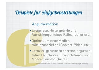 Beispiele für Aufgabenstellungen

6

Argumentation

• Ereignisse, Hintergründe und
Auswirkungen eines Falles recherieren
• Optimal um neue Medien
miteinzubeziehen (Podcast, Video, etc.)
• Lernziel: gezielte Recherche, argumentative Fähigkeiten, Präsentations- und
Moderationsfähigkeiten
nach Köll Patricia http://www.medienpaedagogik.at/blog

 