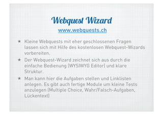 Webquest Wizard
www.webquests.ch
  Kleine Webquests mit eher geschlossenen Fragen
lassen sich mit Hilfe des kostenlosen Webquest-Wizards
vorbereiten.
  Der Webquest-Wizard zeichnet sich aus durch die
einfache Bedienung (WYSIWYG Editor) und klare
Struktur.
  Man kann hier die Aufgaben stellen und Linklisten
anlegen. Es gibt auch fertige Module um kleine Tests
anzulegen (Multiple Choice, Wahr/Falsch-Aufgaben,
Lückentext)

 