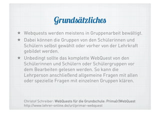 Grundsätzliches
  Webquests werden meistens in Gruppenarbeit bewältigt.
  Dabei können die Gruppen von den Schülerinnen und
Schülern selbst gewählt oder vorher von der Lehrkraft
gebildet werden.
  Unbedingt sollte das komplette WebQuest von den
Schülerinnen und Schülern oder Schülergruppen vor
dem Bearbeiten gelesen werden. So kann die
Lehrperson anschließend allgemeine Fragen mit allen
oder spezielle Fragen mit einzelnen Gruppen klären.

Christof Schreiber: WebQuests für die Grundschule: Prima(r)WebQuest
http://www.lehrer-online.de/url/primar-webquest

 
