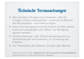 Technische Voraussetzungen
  Man benötigt je Gruppe einen Computer, oder die
Gruppen müssen nacheinander – eventuell im Rahmen
des Wochenplans - ihre Arbeit erldigen.
  Einen Internetzugang (eventuell können verlinkte Seiten
vorab heruntergeladen und "offline" zur Verfügung
gestellt werden.)
  Textverarbeitungs- oder Präsentationsprogramm zu
Verarbeitung der Informationen, zur Erstellung von
Plakaten
  Zur Präsentation der Arbeiten: Drucker oder Beamer
siehe Christof Schreiber: WebQuests für die Grundschule: Prima(r)WebQuest
http://www.lehrer-online.de/url/primar-webquest

 