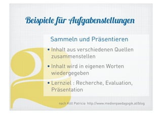 Beispiele für Aufgabenstellungen

2

Sammeln und Präsentieren

• Inhalt aus verschiedenen Quellen
zusammenstellen
• Inhalt wird in eigenen Worten
wiedergegeben
• Lernziel : Recherche, Evaluation,
Präsentation
nach Köll Patricia http://www.medienpaedagogik.at/blog

 
