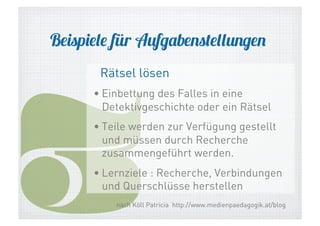 Beispiele für Aufgabenstellungen

3

Rätsel lösen

• Einbettung des Falles in eine
Detektivgeschichte oder ein Rätsel
• Teile werden zur Verfügung gestellt
und müssen durch Recherche
zusammengeführt werden.
• Lernziele : Recherche, Verbindungen
und Querschlüsse herstellen
nach Köll Patricia http://www.medienpaedagogik.at/blog

 