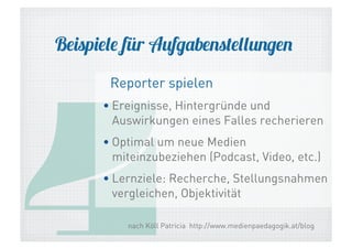Beispiele für Aufgabenstellungen

4

Reporter spielen

• Ereignisse, Hintergründe und
Auswirkungen eines Falles recherieren
• Optimal um neue Medien
miteinzubeziehen (Podcast, Video, etc.)
• Lernziele: Recherche, Stellungsnahmen
vergleichen, Objektivität
nach Köll Patricia http://www.medienpaedagogik.at/blog

 
