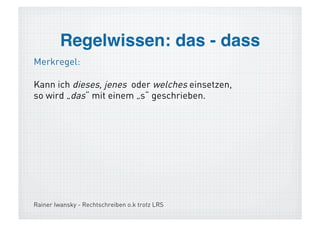 Wortübergreifende Strategie!
> Faustregel: Wende die Regeln an!

  Die Beachtung von wortübergreifenden
   Gesichtspunkten bzw. grammatikalisches
   Verständnis ist notwendig:
  Herleitung der Groß-/ Kleinschreibung
  das und dass
  grammatisch bestimmte Endungen, z.B. im
   hohen Bogen, mit dem Schiedsrichter
  Satzzeichen (Punkt, Beistrich, Anführungsz.)
 