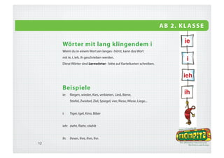 A B 2. K L A S S E


     d/t, g/k und b/p am Wortende
     Du kannst hören, welchen Buchstaben
                                                                                  2 Hunde
     du am Wortende schreiben musst, wenn du
     die Mehrzahl dieses Wortes bildest.
     Wiewörter setzt du vor ein Namenwort und
     verlängerst sie: kalt - das kalte Wasser


                                                 1 Hund


     Beispiele
     d: Pferd- Pferde       t: Paket- Pakete    g: Zug- Züge      k: Geschenk- Geschenke
        Schild- Schilder        Hut- Hüte         Berg- Berge       Schrank- Schränke
        Wald- Wälder            Zelt- Zelte       Zwerg- Zwerge     Bank- Bänke




15
 