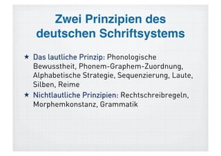 Zwei Prinzipien des  
   deutschen Schriftsystems!
1 Das lautliche Prinzip: Phonologische
  Bewusstheit, Phonem-Graphem-Zuordnung,
  Alphabetische Strategie, Sequenzierung, Laute,
  Silben, Reime
2 Nichtlautliche Prinzipien: Rechtschreibregeln,
  Morphemkonstanz, Grammatik
 