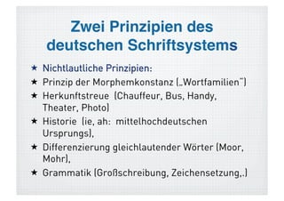 Nichtlautliche Prinzipien!
  Prinzip der Morphemkonstanz („Wortfamilien“)
  Herkunftstreue (Chauffeur, Bus, Handy,
   Theater, Photo)
  Historie (ie, ah: mittelhochdeutschen
   Ursprungs),
  Differenzierung gleichlautender Wörter (Moor,
   Mohr),
  Grammatik (Großschreibung, Zeichensetzung,.)
 