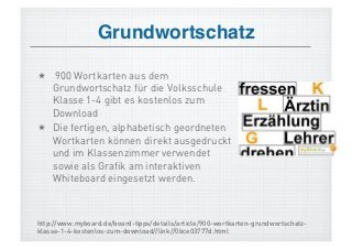 Grundwortschatz!

  900 Wortkarten aus dem
   Grundwortschatz für die Volksschule
   Klasse 1-4 gibt es kostenlos zum
   Download
  Die fertigen, alphabetisch geordneten
   Wortkarten können direkt ausgedruckt
   und im Klassenzimmer verwendet
   sowie als Grafik am interaktiven
   Whiteboard eingesetzt werden.



http://www.myboard.de/board-tipps/details/article/900-wortkarten-grundwortschatz-
klasse-1-4-kostenlos-zum-download//link//0bce03777d.html
 