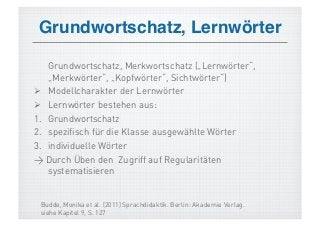 Grundwortschatz, Lernwörter!

    Grundwortschatz, Merkwortschatz („Lernwörter“,
    „Merkwörter“, „Kopfwörter“, Sichtwörter“)
  Modellcharakter der Lernwörter
  Lernwörter bestehen aus:
1.  Grundwortschatz
2.  spezifisch für die Klasse ausgewählte Wörter
3.  individuelle Wörter
> Durch Üben den Zugriff auf Regularitäten
    systematisieren


 Budde, Monika et al. (2011) Sprachdidaktik. Berlin: Akademie Verlag.
 siehe Kapitel 9, S. 127
 