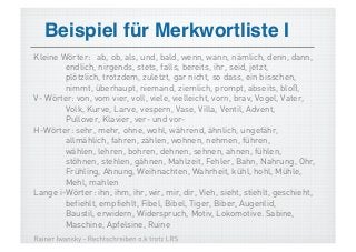 Beispiel für Merkwortliste I!
Kleine Wörter: ab, ob, als, und, bald, wenn, wann, nämlich, denn, dann,
        endlich, nirgends, stets, falls, bereits, ihr, seid, jetzt,
        plötzlich, trotzdem, zuletzt, gar nicht, so dass, ein bisschen,
        nimmt, überhaupt, niemand, ziemlich, prompt, abseits, bloß,
V- Wörter: von, vom vier, voll, viele, vielleicht, vorn, brav, Vogel, Vater,
        Volk, Kurve, Larve, vespern, Vase, Villa, Ventil, Advent,
        Pullover, Klavier, ver- und vor-
H-Wörter: sehr, mehr, ohne, wohl, während, ähnlich, ungefähr,
        allmählich, fahren, zählen, wohnen, nehmen, führen,
        wählen, lehren, bohren, dehnen, sehnen, ahnen, fühlen,
        stöhnen, stehlen, gähnen, Mahlzeit, Fehler, Bahn, Nahrung, Ohr,
        Frühling, Ahnung, Weihnachten, Wahrheit, kühl, hohl, Mühle,
        Mehl, mahlen
Lange i-Wörter: ihn, ihm, ihr, wir, mir, dir, Vieh, sieht, stiehlt, geschieht,
        befiehlt, empfiehlt, Fibel, Bibel, Tiger, Biber, Augenlid,
        Baustil, erwidern, Widerspruch, Motiv, Lokomotive. Sabine,
        Maschine, Apfelsine, Ruine
 