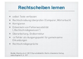 Rechtscheiben lernen!
  selbst Texte verfassen
  Rechtschreibung überprüfen (Computer, Wörterbuch)
  Korrigieren
  Entwickeln von Fehlersensibilität
   („Rechtschreibgewissen“)
  Überarbeitung, Endkorrektur
  > Fehler als Ausgangspunkt für gemeinsame
   Erkundungen
  Rechtschreibgespräche


 Budde, Monika et al. (2011) Sprachdidaktik. Berlin: Akademie Verlag.
 siehe Kapitel 9, S. 127
 