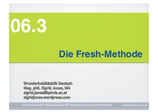 06.3!
                    Die Fresh-Methode!

 Grundschuldidaktik Deutsch
 Mag. phil. Sigrid Jones, MA
 sigrid.jones@kphvie.ac.at
 sigridjones.wordpress.com
 KIRCHLICHE PÄDAGOGISCHE HOCHSCHULE WIEN/KREMS   www.kphvie.ac.at
 