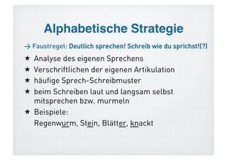 Alphabetische Strategie
> Faustregel: Deutlich sprechen! Schreib wie du sprichst!(?)
  Analyse des eigenen Sprechens
  Verschriftlichen der eigenen Artikulation
  häufige Sprech-Schreibmuster
  beim Schreiben laut und langsam selbst
   mitsprechen bzw. murmeln
  Beispiele für Schwierigkeiten:
   Regenwurm, Stein, Blätter, knackt
 