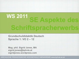 WS 2011
               SE Aspekte des
         Schriftspracherwerbs
       Grundschuldidaktik Deutsch
       Sprache 1: VO 2 – 12


       Mag. phil. Sigrid Jones, MA
       sigrid.jones@kphvie.at
       sigridjones.wordpress.com
KIRCHLICHE PÄDAGOGISCHE HOCHSCHULE WIEN/KREMS www.kphvie.ac.at
 