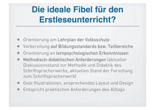 Die ideale Fibel für den
         Erstleseunterricht?!

  Orientierung am Lehrplan der Volksschule
  Vorbereitung auf Bildungsstandards bzw. Teilbereiche
  Orientierung an lernpsychologischen Erkenntnissen
  Methodisch-didaktischen Anforderungen (aktueller
   Diskussionsstand zur Methodik und Didaktik des
   Schriftspracherwerbs, aktuellen Stand der Forschung
   zum Schriftspracherwerb)
  Gute Illustrationen, ansprechendes Layout und Design
  Entspricht praktischen Anforderungen des Alltags
 