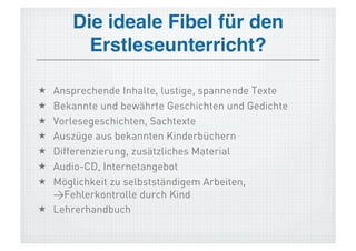 Die ideale Fibel für den
        Erstleseunterricht?!

  Ansprechende Inhalte, lustige, spannende Texte
  Bekannte und bewährte Geschichten und Gedichte
  Vorlesegeschichten, Sachtexte
  Auszüge aus bekannten Kinderbüchern
  Differenzierung, zusätzliches Material
  Audio-CD, Internetangebot
  Möglichkeit zu selbstständigem Arbeiten,
   >Fehlerkontrolle durch Kind
  Lehrerhandbuch
 