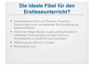Die ideale Fibel für den
         Erstleseunterricht?!
  Systematisches Üben von Phonem–Graphem-
   Zuordnungen unter weitgehender Beschränkung auf
   lauttreue Wörter
  Vielfalt der Möglichkeiten, Laute und Buchstaben in
   vielfältigen Verbindungen und über mehrere
   Sinneskanäle zu erarbeiten und einzuüben
  Gliederung von Wörtern in Silben
  Wortanalyse, usw.
 