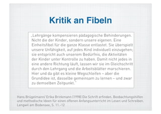 Kritik an Fibeln!
        „Lehrgänge kompensieren pädagogische Behinderungen.
        Nicht die der Kinder, sondern unsere eigenen. Eine
        Einheitsfibel für die ganze Klasse entlastet. Sie überspielt
        unsere Unfähigkeit, auf jedes Kind individuell einzugehen;
        sie entspricht auch unserem Bedürfnis, die Aktivitäten
        der Kinder unter Kontrolle zu haben. Damit nicht jedes in
        eine andere Richtung läuft, lassen wir sie im Gleichschritt
        durch den Lehrgang und die Arbeitsblätter marschieren.
        Hier und da gibt es kleine Wegschleifen – aber die
        Grundidee ist, dasselbe gemeinsam zu lernen – und zwar
        zu demselben Zeitpunkt.“


Hans Brügelmann/ Erika Brinkmann (1998) Die Schrift erfinden. Beobachtungshilfen
und methodische Ideen für einen offenen Anfangsunterricht im Lesen und Schreiben.
Lengwil am Bodensee, S. 11.-12
 