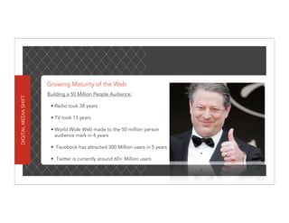 Growing Maturity of the Web
                      Building a 50 Million People Audience:
DIGITAL MEDIA SHIFT




                       • Radio took 38 years

                       • TV took 13 years

                       • World Wide Web made to the 50 million person
                         audience mark in 4 years

                       • Facebook has attracted 300 Million users in 5 years

                       • Twitter is currently around 60+ Million users
 