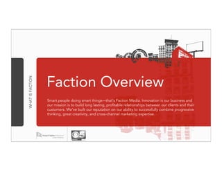 Faction Overview
WHAT IS FACTION




                  Smart people doing smart things—that's Faction Media. Innovation is our business and
                  our mission is to build long lasting, profitable relationships between our clients and their
                  customers. We've built our reputation on our ability to successfully combine progressive
                  thinking, great creativity, and cross-channel marketing expertise.
 