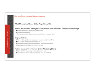 But you have to take Measurements



                     What Metrics Are Not.... Clicks, Page Views, Hits

                     Metrics Are Business Intelligence that provide your business a competitive advantage...
                      • Increase efficiency of Marketing Budgets/Spend
LEVERAGING DIGITAL




                      • Competitive Intelligence
                      • Pathway to understanding your customers behavior = Increased Sales

                     Engage Metrics
                      • Pick a analytics platform to capture and measure data (online/offline).
                      • Pick a metric, develop a scorecard, and use it.
                      • Consistently measure and interpret data for campaign optimization.
                      • Measure performance and kill what isn’t working

                     Further Improve Your Current Online Marketing Efforts
                      • Gather/Analyze any existing marketing/customer data.
                      • Concentrate on Audience Segmentation to reach your Niche(s)
 