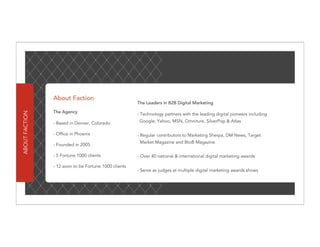 About Faction
                                                       The Leaders in B2B Digital Marketing

                The Agency
ABOUT FACTION




                                                       - Technology partners with the leading digital pioneers including

                - Based in Denver, Colorado             Google, Yahoo, MSN, Omniture, SilverPop & Atlas

                - Office in Phoenix                    - Regular contributors to Marketing Sherpa, DM News, Target
                                                        Market Magazine and BtoB Magazine
                - Founded in 2005

                - 5 Fortune 1000 clients               - Over 40 national & international digital marketing awards

                - 12 soon to be Fortune 1000 clients
                                                       - Serve as judges at multiple digital marketing awards shows
 