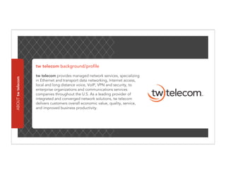 tw telecom background/profile

                   tw telecom provides managed network services, specializing
ABOUT tw telecom




                   in Ethernet and transport data networking, Internet access,
                   local and long distance voice, VoIP, VPN and security, to
                   enterprise organizations and communications services
                   companies throughout the U.S. As a leading provider of
                   integrated and converged network solutions, tw telecom
                   delivers customers overall economic value, quality, service,
                   and improved business productivity.
 