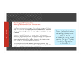 Building solid relationships
              through better network connections.

              Your lifeline to the world outside your office and your most powerful ally at
              work - your computer - has had enough. Your unreliable network connection
THE CONCEPT




              has driven it to seek help, and it’s left a trail for you to follow until the issue   From the beginning the
              is resolved.
                                                                                                    campaign was purpose-
              Designed to be subtly humorous, this concept takes a “before and after”                     built for active
              approach to depict how people grow their relationships with their PCs through
              their networks. The underlying message and tie-in to tw telecom: we have
                                                                                                    engagement, and we’ve
              experience in establishing strong network connections; we provide a human             coined the term “Active
              touch typically not associated with telecom companies.
                                                                                                     Interaction Campaign”
              This concept would tap into tw telecom’s personalization message, while                     to describe it.
              conveying other messages associated with the brand, including simple, flexible,
              reliable, and quality services delivered from a single source.
 