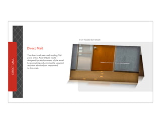 8”x5” FOLDED SELF-MAILER




              Direct Mail

              The direct mail was a self-mailing DM
              piece with a Post-It Note inside –
DIRECT MAIL




              designed for reinforcement of the email
              by prompting and enticing the targeted
              recipient who had not responded
              to the email.
 